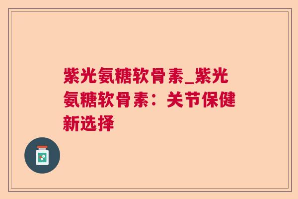 紫光氨糖软骨素_紫光氨糖软骨素：关节保健新选择