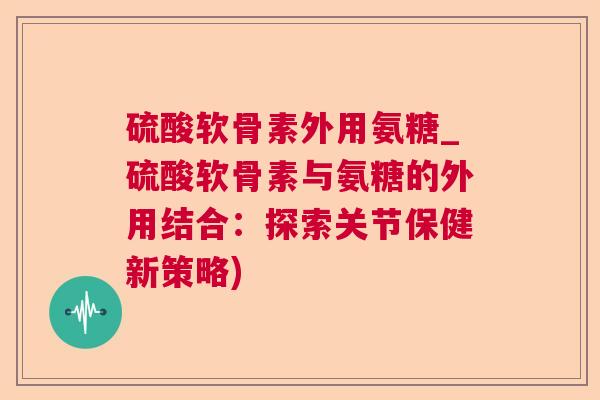 硫酸软骨素外用氨糖_硫酸软骨素与氨糖的外用结合:探索关节保健新策略)