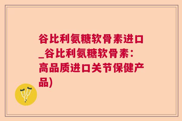 谷比利氨糖软骨素进口_谷比利氨糖软骨素：高品质进口关节保健产品)