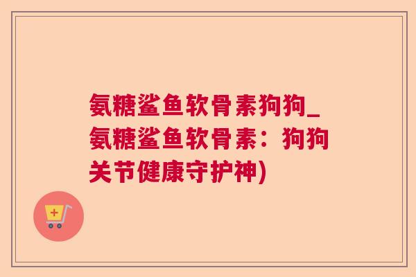 氨糖鲨鱼软骨素狗狗_氨糖鲨鱼软骨素:狗狗关节健康守护神)