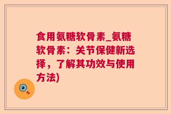 食用氨糖软骨素_氨糖软骨素:关节保健新选择,了解其功效与使用方法)