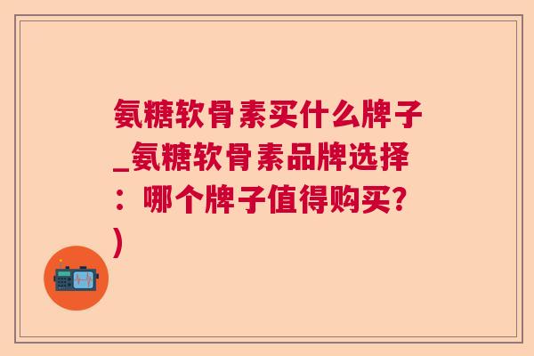 氨糖软骨素买什么牌子_氨糖软骨素品牌选择:哪个牌子值得购买?)