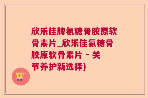 欣乐佳牌氨糖骨胶原软骨素片_欣乐佳氨糖骨胶原软骨素片 - 关节养护新选择)