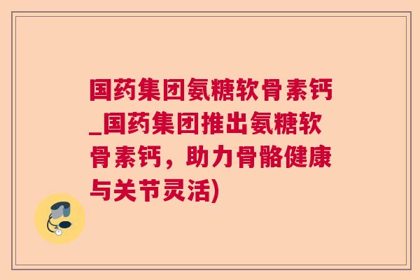国药集团氨糖软骨素钙_国药集团推出氨糖软骨素钙,助力骨骼健康与关节灵活) 国药集团氨糖软骨素钙_国药集团推出氨糖软骨素钙,助力骨骼健康与关节灵活)