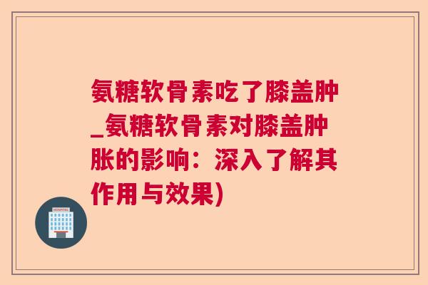 氨糖软骨素吃了膝盖肿_氨糖软骨素对膝盖肿胀的影响:深入了解其作用与效果)
