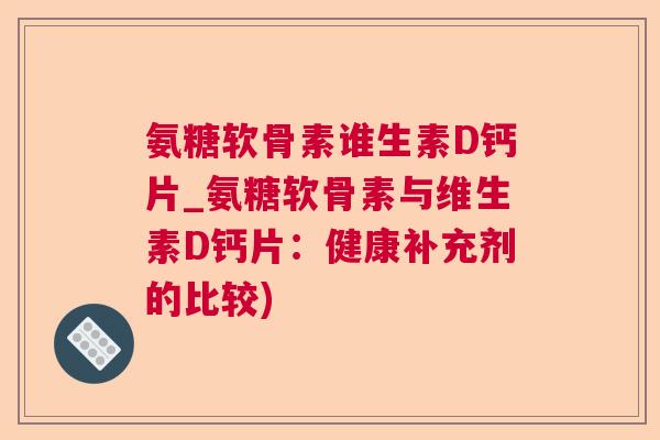 氨糖软骨素谁生素D钙片_氨糖软骨素与维生素D钙片：健康补充剂的比较)