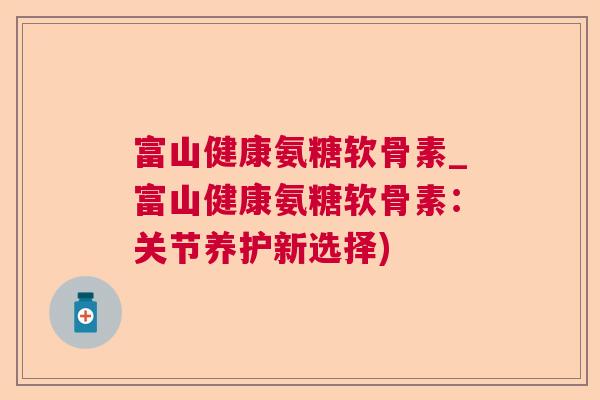 富山健康氨糖软骨素_富山健康氨糖软骨素:关节养护新选择) 富山健康氨糖软骨素_富山健康氨糖软骨素:关节养护新选择)