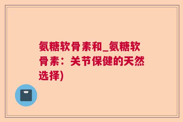 氨糖软骨素和_氨糖软骨素：关节保健的天然选择)