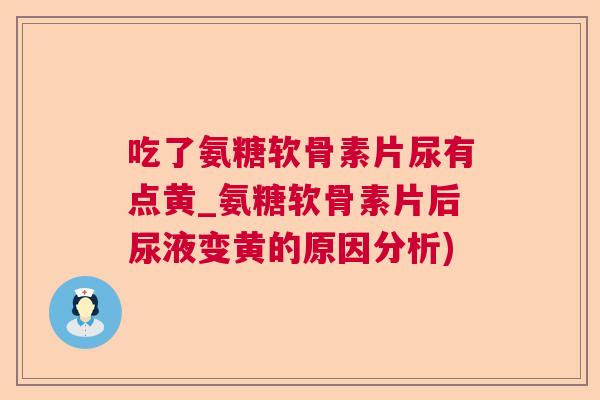 吃了氨糖软骨素片尿有点黄_氨糖软骨素片后尿液变黄的原因分析)