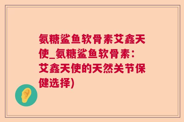 氨糖鲨鱼软骨素艾鑫天使_氨糖鲨鱼软骨素:艾鑫天使的天然关节保健选择) 氨糖鲨鱼软骨素艾鑫天使_氨糖鲨鱼软骨素:艾鑫天使的天然关节保健选择)