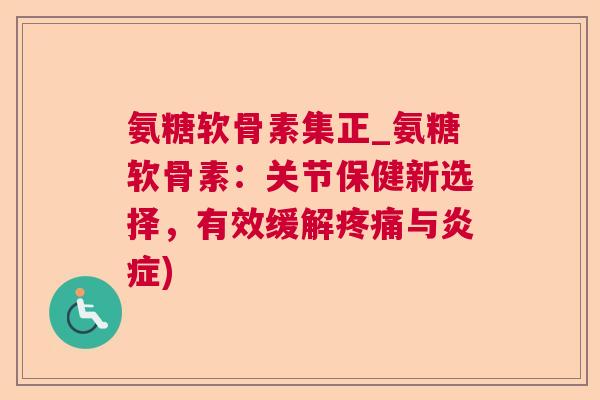 氨糖软骨素集正_氨糖软骨素:关节保健新选择,有效缓解疼痛与炎症)