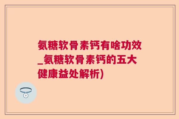 氨糖软骨素钙有啥功效_氨糖软骨素钙的五大健康益处解析)