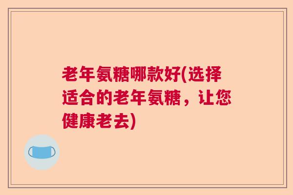 老年氨糖哪款好(选择适合的老年氨糖,让您健康老去) 老年氨糖哪款好(选择适合的老年氨糖,让您健康老去)