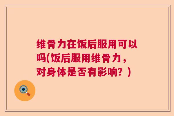 维骨力在饭后服用可以吗(饭后服用维骨力,对身体是否有影响?)