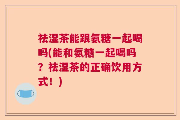 祛湿茶能跟氨糖一起喝吗(能和氨糖一起喝吗?祛湿茶的正确饮用方式!)