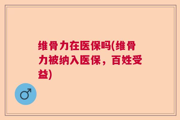 维骨力在医保吗(维骨力被纳入医保,百姓受益)