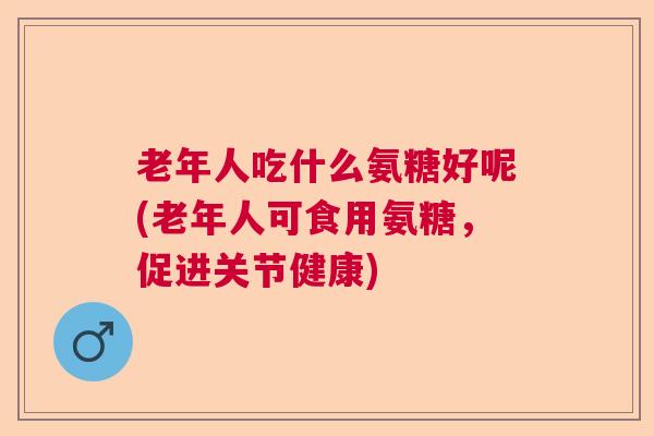 老年人吃什么氨糖好呢(老年人可食用氨糖,促进关节健康)
