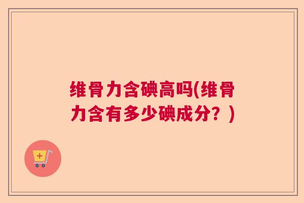 维骨力含碘高吗(维骨力含有多少碘成分?)