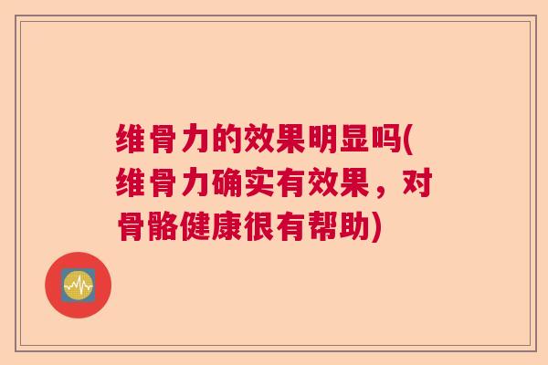 维骨力的效果明显吗(维骨力确实有效果,对骨骼健康很有帮助)