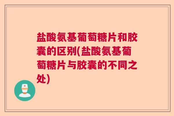 盐酸氨基葡萄糖片和胶囊的区别(盐酸氨基葡萄糖片与胶囊的不同之处)