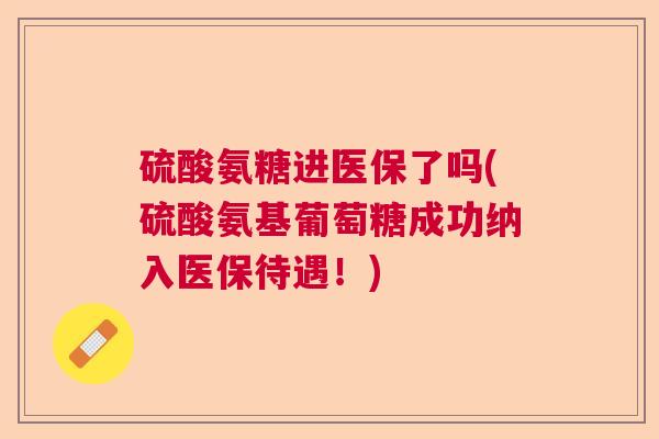 硫酸氨糖进医保了吗(硫酸氨基葡萄糖成功纳入医保待遇!)