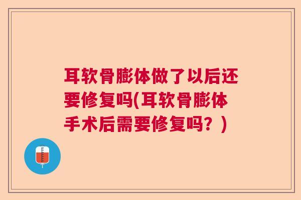 耳软骨膨体做了以后还要修复吗(耳软骨膨体手术后需要修复吗?)