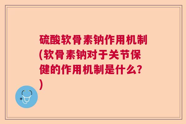 硫酸软骨素钠作用机制(软骨素钠对于关节保健的作用机制是什么？)