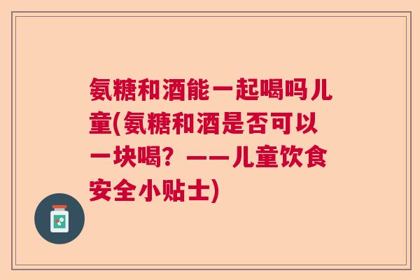 氨糖和酒能一起喝吗儿童(氨糖和酒是否可以一块喝？——儿童饮食安全小贴士)