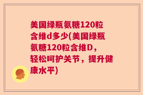美国绿瓶氨糖120粒含维d多少(美国绿瓶氨糖120粒含维D，轻松呵护关节，提升健康水平)