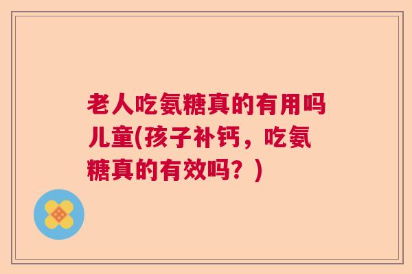 老人吃氨糖真的有用吗儿童(孩子补钙,吃氨糖真的有效吗?)