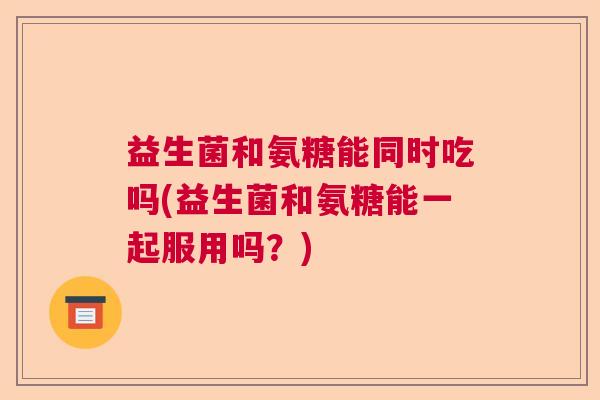 益生菌和氨糖能同时吃吗(益生菌和氨糖能一起服用吗?) 益生菌和氨糖能同时吃吗(益生菌和氨糖能一起服用吗?)