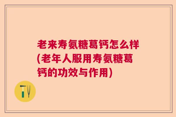 老来寿氨糖葛钙怎么样(老年人服用寿氨糖葛钙的功效与作用)