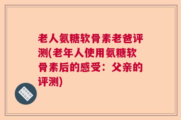 老人氨糖软骨素老爸评测(老年人使用氨糖软骨素后的感受：父亲的评测)