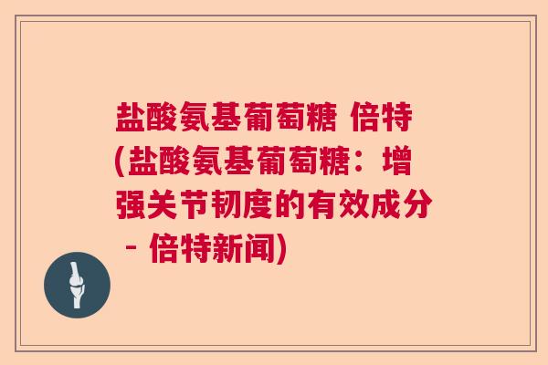 盐酸氨基葡萄糖 倍特(盐酸氨基葡萄糖:增强关节韧度的有效成分 - 倍特新闻) 盐酸氨基葡萄糖 倍特(盐酸氨基葡萄糖:增强关节韧度的有效成分 - 倍特新闻)