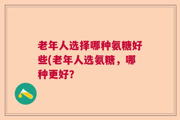 老年人选择哪种氨糖好些(老年人选氨糖,哪种更好?