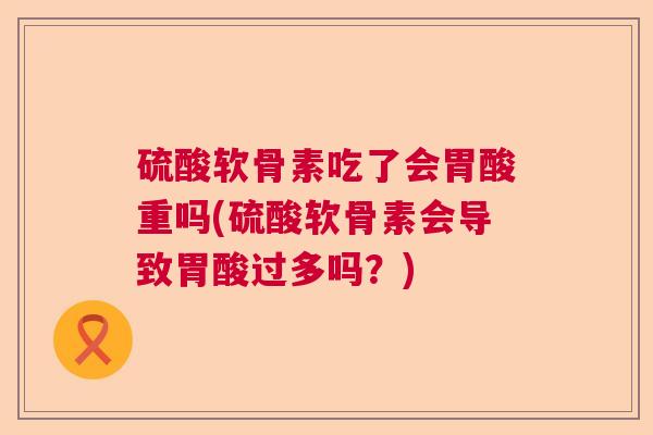 硫酸软骨素吃了会胃酸重吗(硫酸软骨素会导致胃酸过多吗?)