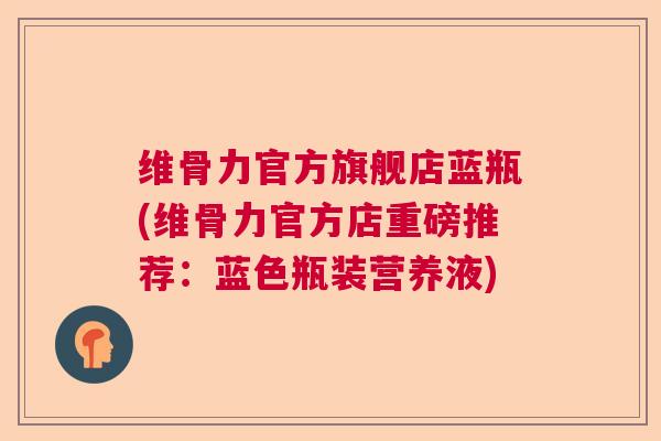 维骨力官方旗舰店蓝瓶(维骨力官方店重磅推荐:蓝色瓶装营养液)