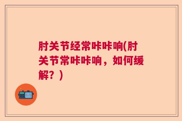 肘关节经常咔咔响(肘关节常咔咔响,如何缓解?)