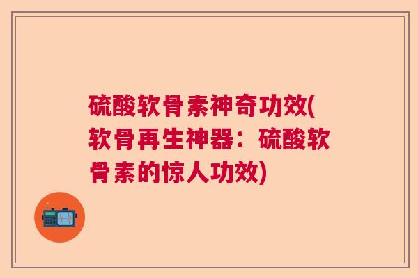 硫酸软骨素神奇功效(软骨再生神器：硫酸软骨素的惊人功效)