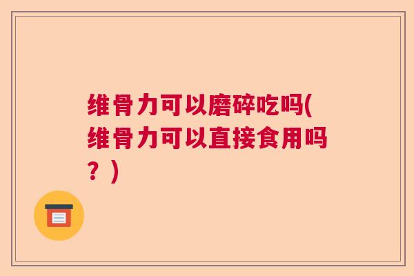 维骨力可以磨碎吃吗(维骨力可以直接食用吗?)