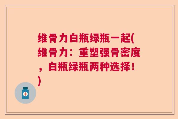 维骨力白瓶绿瓶一起(维骨力:重塑强骨密度,白瓶绿瓶两种选择!)