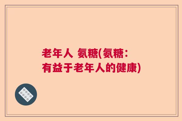 老年人 氨糖(氨糖:有益于老年人的健康)