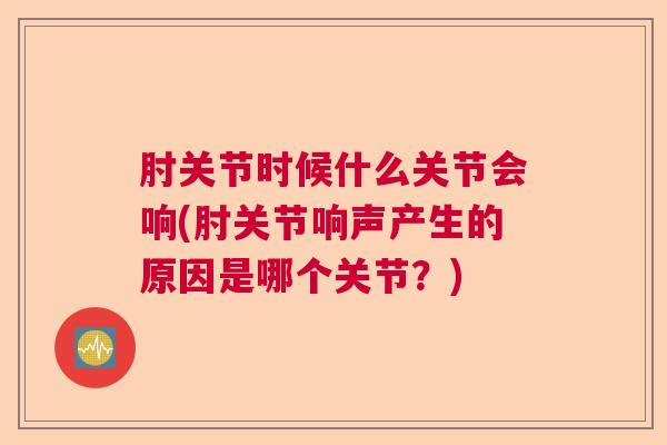 肘关节时候什么关节会响(肘关节响声产生的原因是哪个关节？)