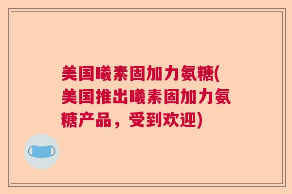 美国曦素固加力氨糖(美国推出曦素固加力氨糖产品，受到欢迎)