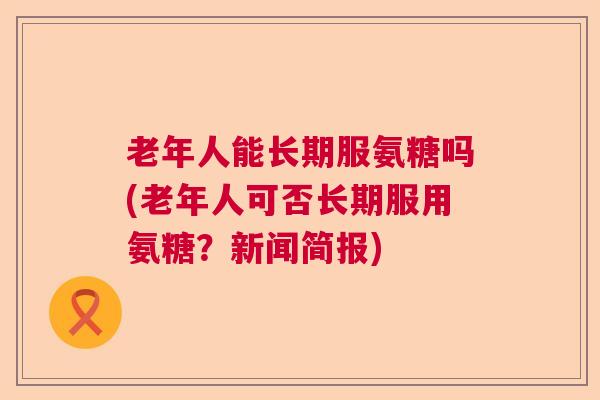 老年人能长期服氨糖吗(老年人可否长期服用氨糖？新闻简报)