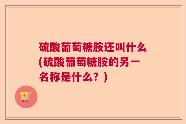 硫酸葡萄糖胺还叫什么(硫酸葡萄糖胺的另一名称是什么？)