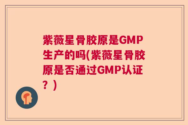 紫薇星骨胶原是GMP生产的吗(紫薇星骨胶原是否通过GMP认证?) 紫薇星骨胶原是GMP生产的吗(紫薇星骨胶原是否通过GMP认证?)