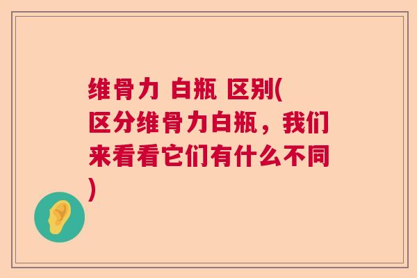 维骨力 白瓶 区别(区分维骨力白瓶,我们来看看它们有什么不同)