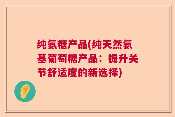 纯氨糖产品(纯天然氨基葡萄糖产品:提升关节舒适度的新选择)