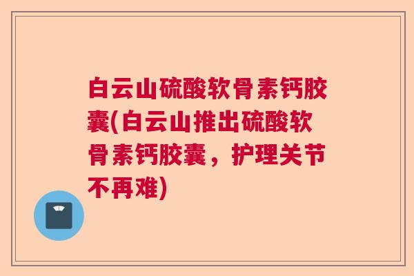 白云山硫酸软骨素钙胶囊(白云山推出硫酸软骨素钙胶囊,护理关节不再难)